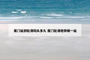 厦门站到轮渡码头多久 厦门轮渡地铁哪一站