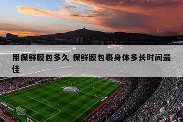 用保鲜膜包多久 保鲜膜包裹身体多长时间最佳