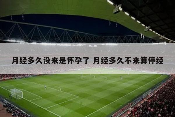 月经多久没来是怀孕了 月经多久不来算停经