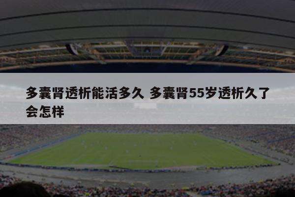 多囊肾透析能活多久 多囊肾55岁透析久了会怎样