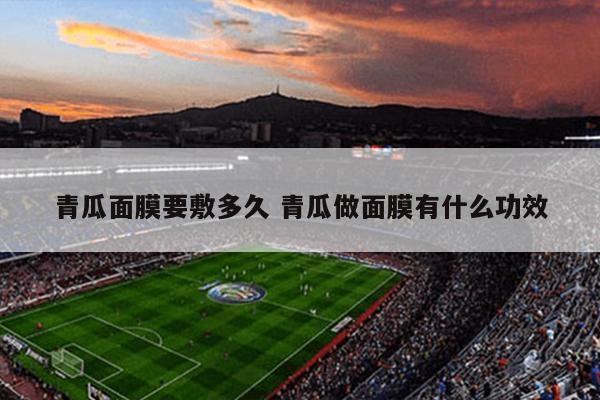 青瓜面膜要敷多久 青瓜做面膜有什么功效