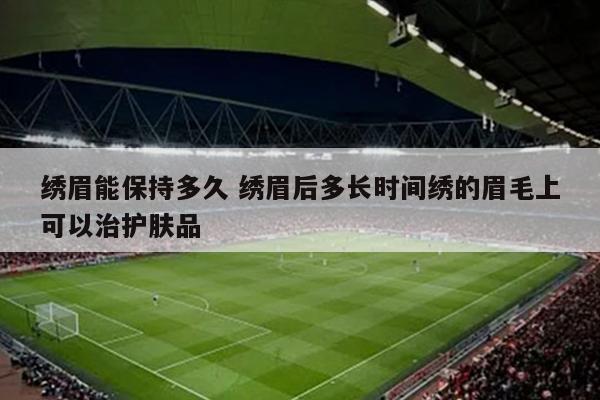 绣眉能保持多久 绣眉后多长时间绣的眉毛上可以治护肤品