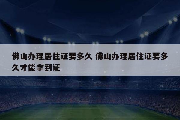 佛山办理居住证要多久 佛山办理居住证要多久才能拿到证