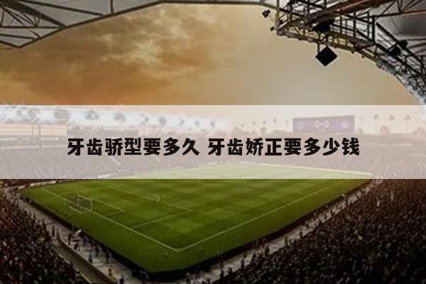 牙齿骄型要多久 牙齿娇正要多少钱