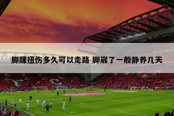 脚踝扭伤多久可以走路 脚崴了一般静养几天