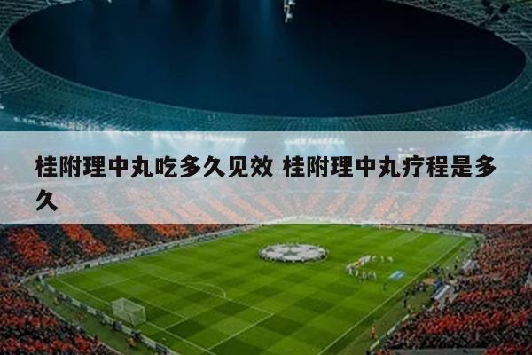 桂附理中丸吃多久见效 桂附理中丸疗程是多久