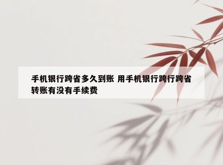 手机银行跨省多久到账 用手机银行跨行跨省转账有没有手续费