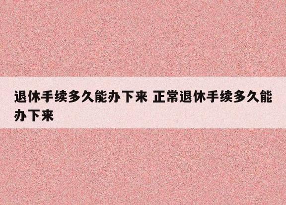 退休手续多久能办下来 正常退休手续多久能办下来