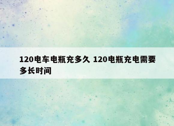 120电车电瓶充多久 120电瓶充电需要多长时间