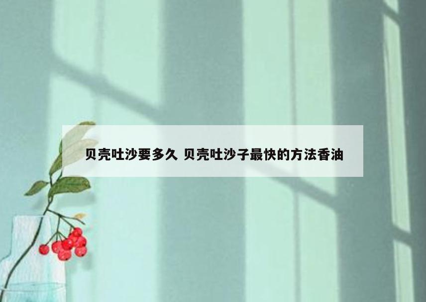贝壳吐沙要多久 贝壳吐沙子最快的方法香油