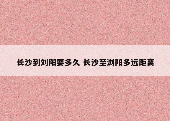 长沙到刘阳要多久 长沙至浏阳多远距离